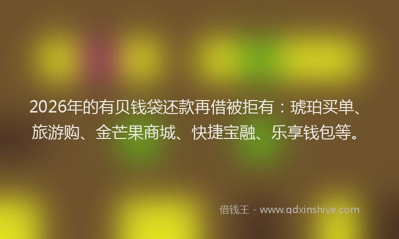2026年的有贝钱袋还款再借被拒有：琥珀买单、旅游购、金芒果商城、快捷宝融、乐享钱包等。