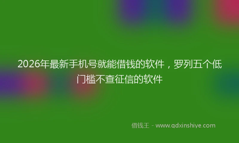 2026年最新手机号就能借钱的软件，罗列五个低门槛不查征信的软件