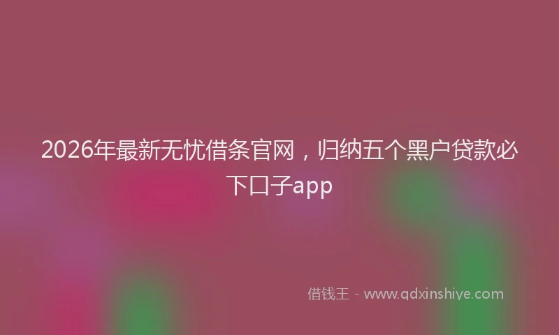 2026年最新无忧借条官网，归纳五个黑户贷款必下口子app