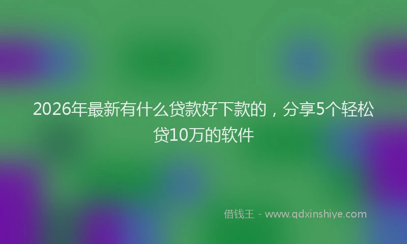 2026年最新有什么贷款好下款的，分享5个轻松贷10万的软件