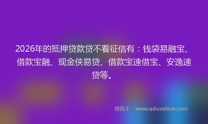2026年的抵押贷款贷不看征信有：钱袋易融宝、借款宝融、现金侠易贷、借款宝速借宝、安逸速贷等。