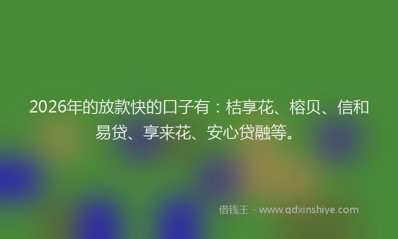 2026年的放款快的口子有：桔享花、榕贝、信和易贷、享来花、安心贷融等。