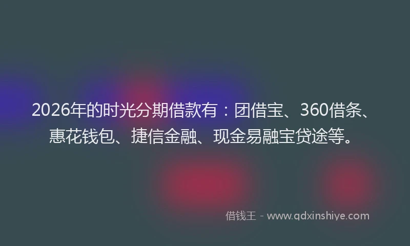 2026年的时光分期借款有：团借宝、360借条、惠花钱包、捷信金融、现金易融宝贷途等。