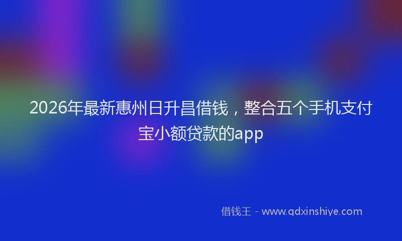2026年最新惠州日升昌借钱，整合五个手机支付宝小额贷款的app