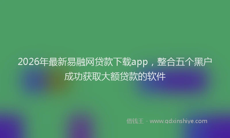 2026年最新易融网贷款下载app，整合五个黑户成功获取大额贷款的软件
