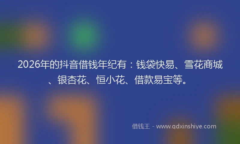 2026年的抖音借钱年纪有：钱袋快易、雪花商城、银杏花、恒小花、借款易宝等。