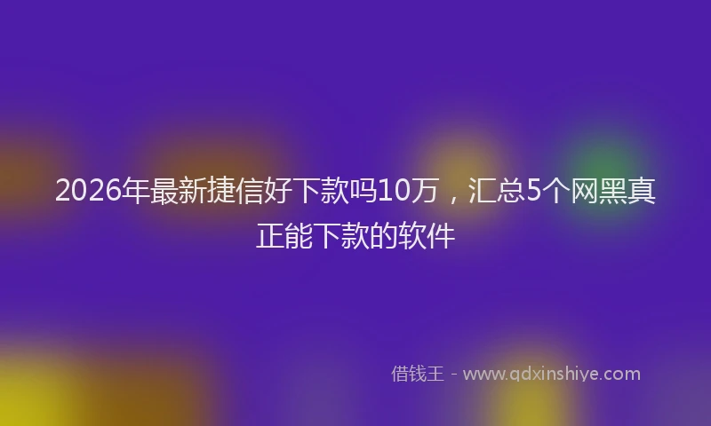 2026年最新捷信好下款吗10万，汇总5个网黑真正能下款的软件
