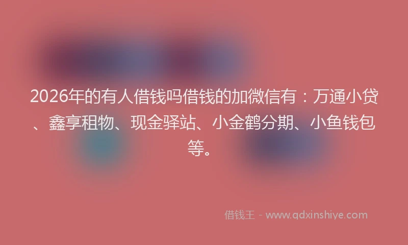 2026年的有人借钱吗借钱的加微信有：万通小贷、鑫享租物、现金驿站、小金鹤分期、小鱼钱包等。