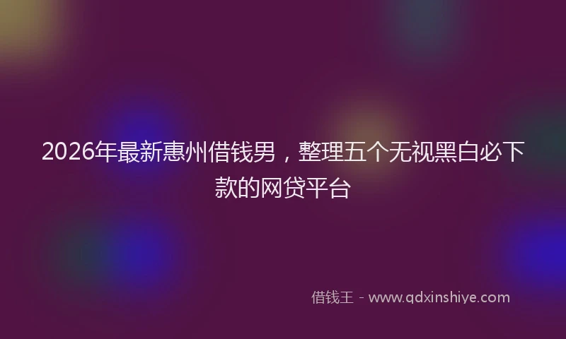 2026年最新惠州借钱男，整理五个无视黑白必下款的网贷平台