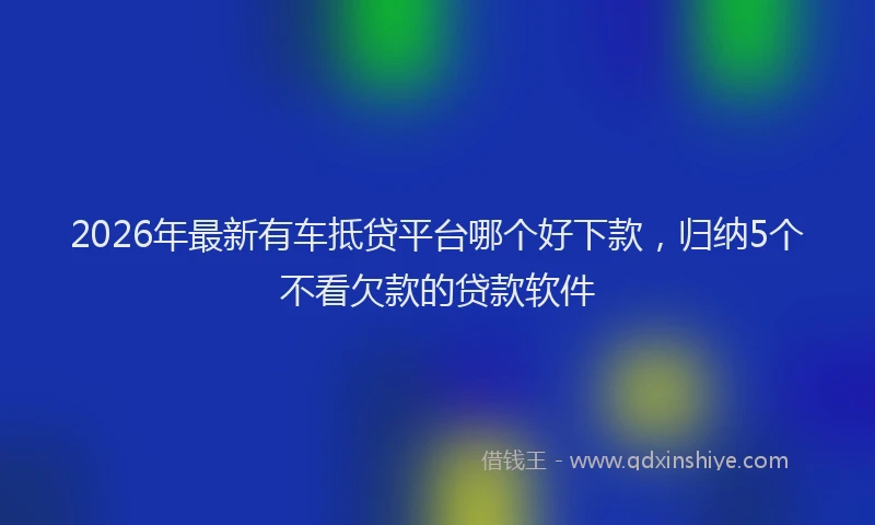 2026年最新有车抵贷平台哪个好下款，归纳5个不看欠款的贷款软件