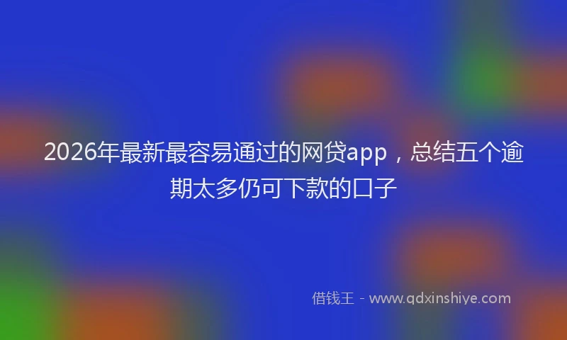 2026年最新最容易通过的网贷app，总结五个逾期太多仍可下款的口子