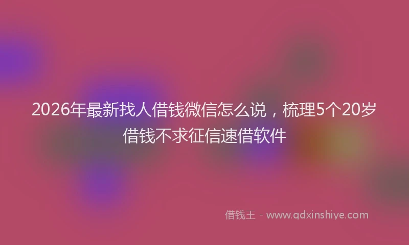 2026年最新找人借钱微信怎么说，梳理5个20岁借钱不求征信速借软件