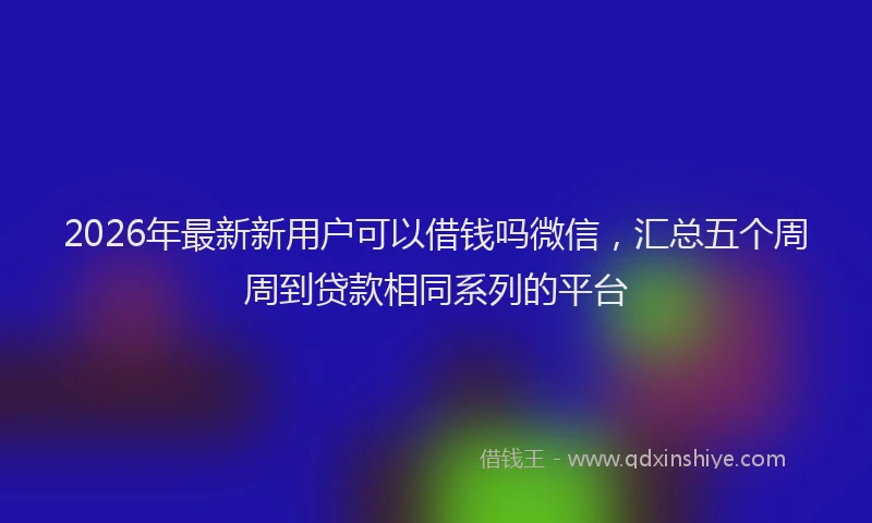 2026年最新新用户可以借钱吗微信，汇总五个周周到贷款相同系列的平台