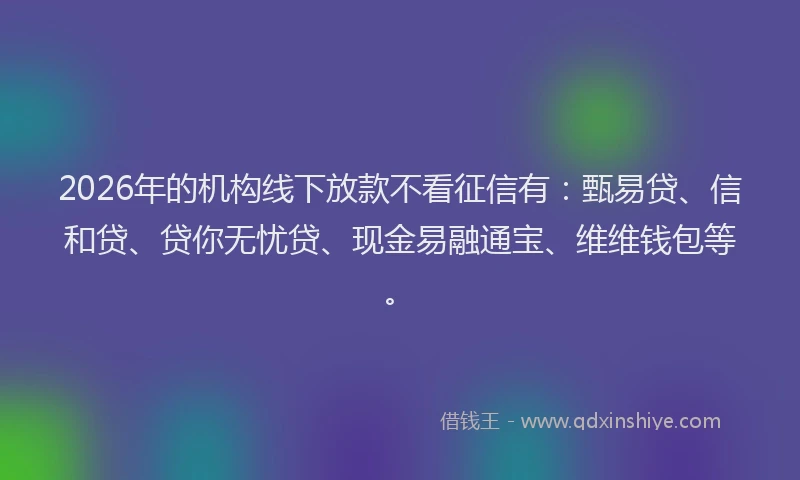 2026年的机构线下放款不看征信有：甄易贷、信和贷、贷你无忧贷、现金易融通宝、维维钱包等。
