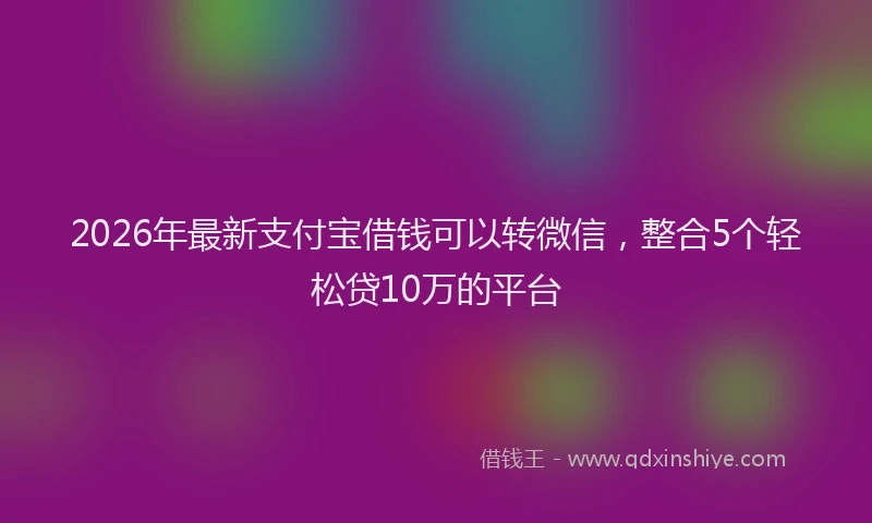2026年最新支付宝借钱可以转微信，整合5个轻松贷10万的平台