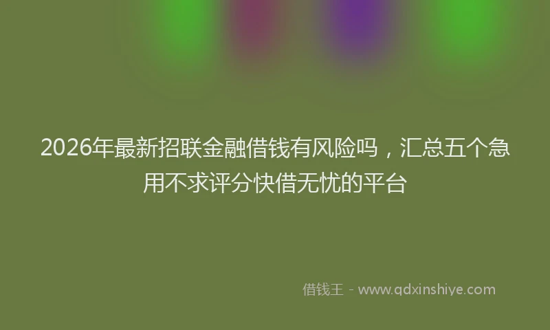 2026年最新招联金融借钱有风险吗，汇总五个急用不求评分快借无忧的平台