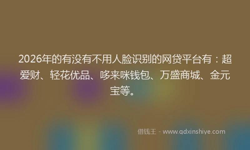2026年的有没有不用人脸识别的网贷平台有：超爱财、轻花优品、哆来咪钱包、万盛商城、金元宝等。