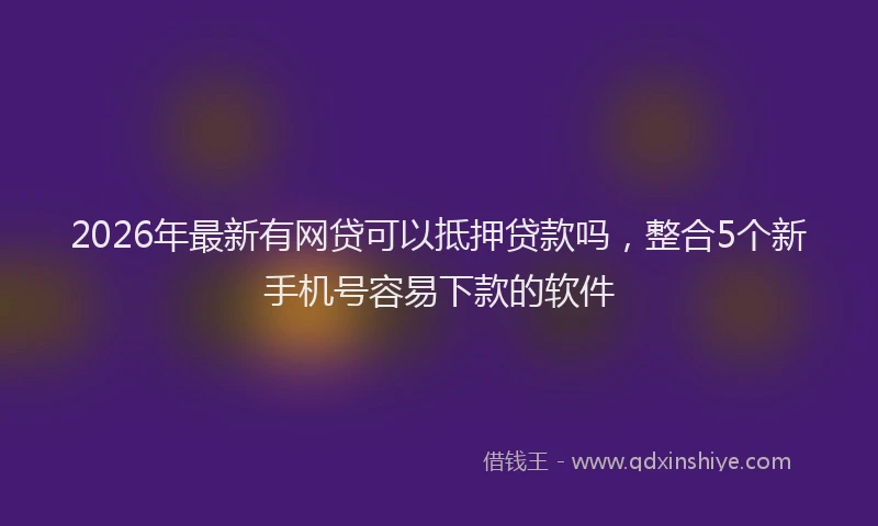 2026年最新有网贷可以抵押贷款吗，整合5个新手机号容易下款的软件