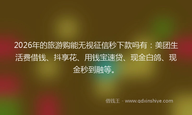 2026年的旅游购能无视征信秒下款吗有：美团生活费借钱、抖享花、用钱宝速贷、现金白鸽、现金秒到融等。