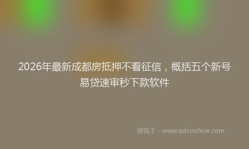 2026年最新成都房抵押不看征信,概括五个新号易贷速审秒下款软件