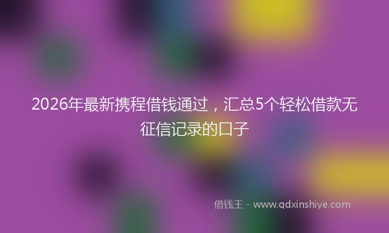 2026年最新携程借钱通过，汇总5个轻松借款无征信记录的口子