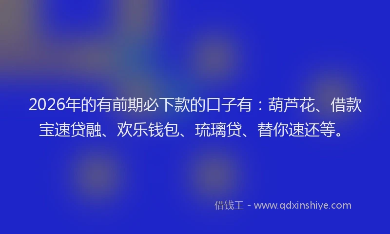 2026年的有前期必下款的口子有：葫芦花、借款宝速贷融、欢乐钱包、琉璃贷、替你速还等。