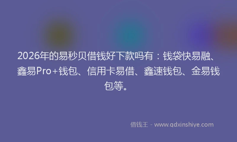 2026年的易秒贝借钱好下款吗有：钱袋快易融、鑫易Pro+钱包、信用卡易借、鑫速钱包、金易钱包等。