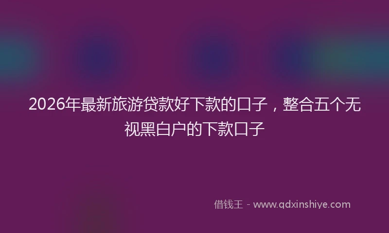 2026年最新旅游贷款好下款的口子，整合五个无视黑白户的下款口子