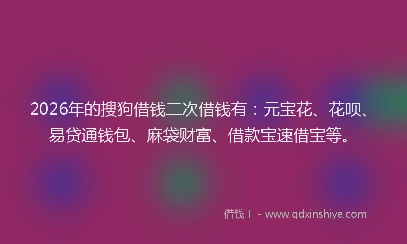 2026年的搜狗借钱二次借钱有：元宝花、花呗、易贷通钱包、麻袋财富、借款宝速借宝等。