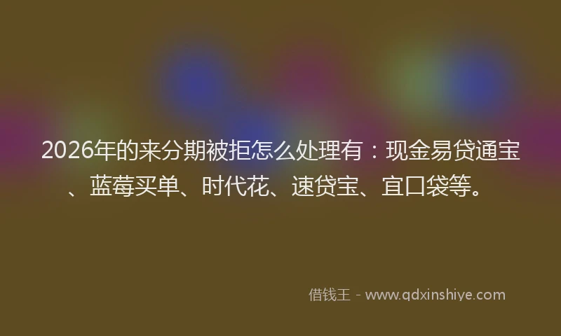 2026年的来分期被拒怎么处理有：现金易贷通宝、蓝莓买单、时代花、速贷宝、宜口袋等。