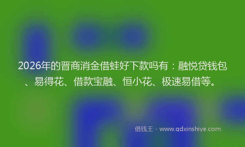 2026年的晋商消金借蛙好下款吗有：融悦贷钱包、易得花、借款宝融、恒小花、极速易借等。