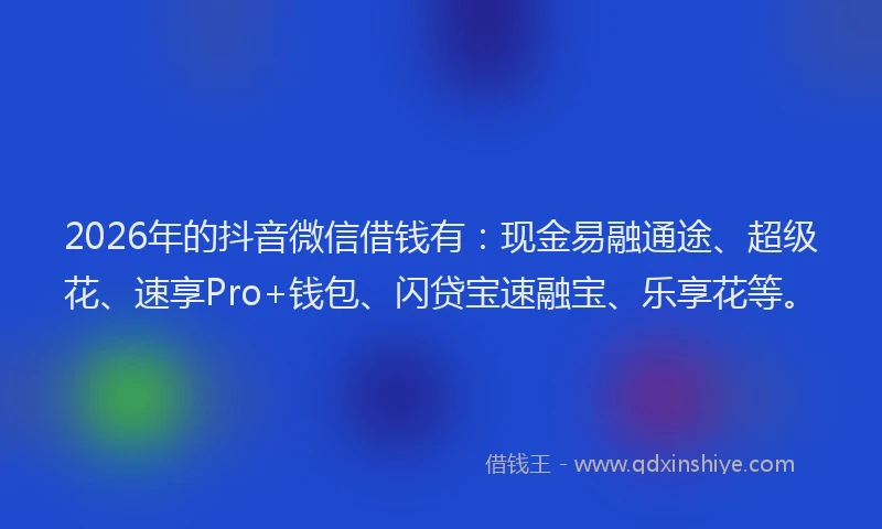 2026年的抖音微信借钱有：现金易融通途、超级花、速享Pro+钱包、闪贷宝速融宝、乐享花等。