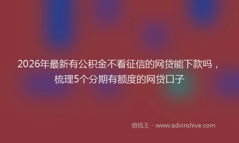 2026年最新有公积金不看征信的网贷能下款吗，梳理5个分期有额度的网贷口子