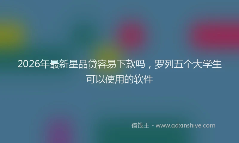 2026年最新星品贷容易下款吗，罗列五个大学生可以使用的软件