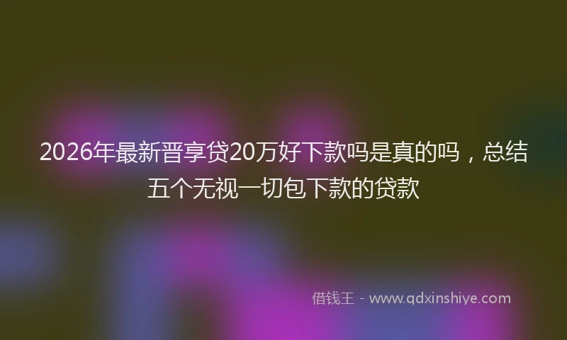 2026年最新晋享贷20万好下款吗是真的吗，总结五个无视一切包下款的贷款