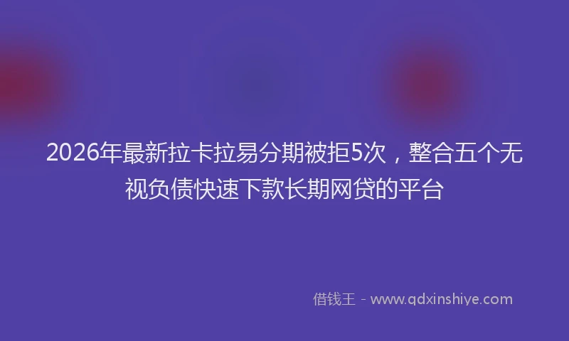 2026年最新拉卡拉易分期被拒5次，整合五个无视负债快速下款长期网贷的平台
