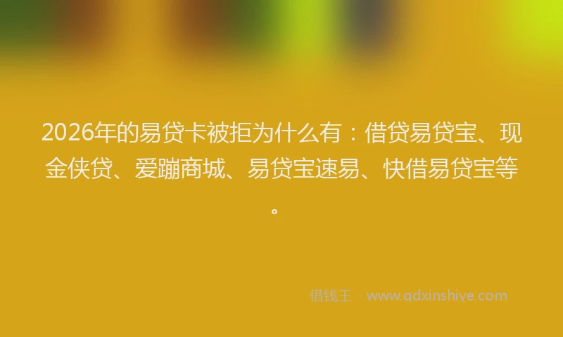 2026年的易贷卡被拒为什么有：借贷易贷宝、现金侠贷、爱蹦商城、易贷宝速易、快借易贷宝等。