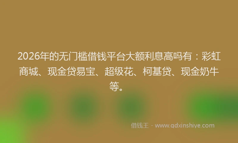 2026年的无门槛借钱平台大额利息高吗有：彩虹商城、现金贷易宝、超级花、柯基贷、现金奶牛等。
