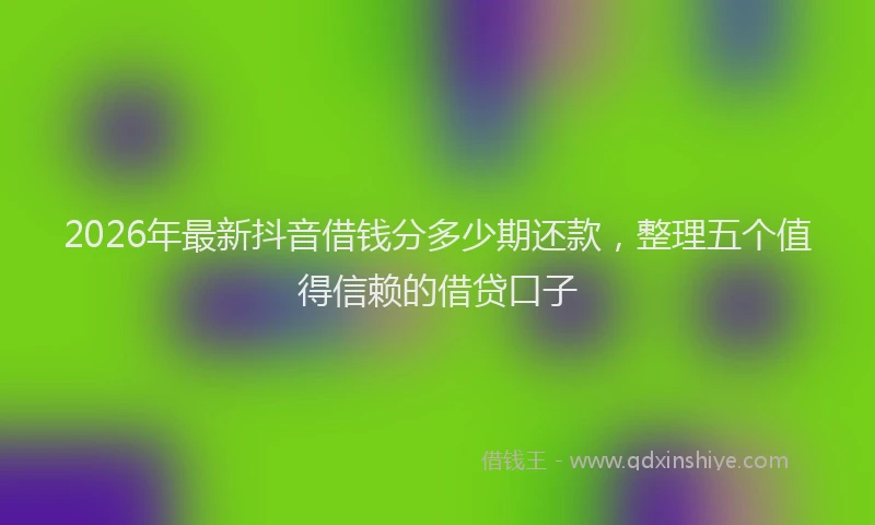 2026年最新抖音借钱分多少期还款，整理五个值得信赖的借贷口子