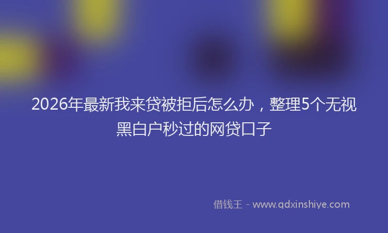 2026年最新我来贷被拒后怎么办，整理5个无视黑白户秒过的网贷口子