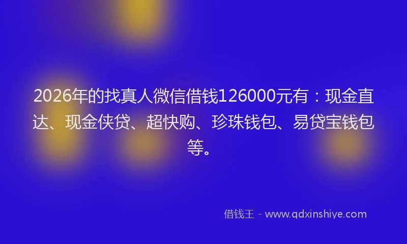 2026年的找真人微信借钱126000元有：现金直达、现金侠贷、超快购、珍珠钱包、易贷宝钱包等。