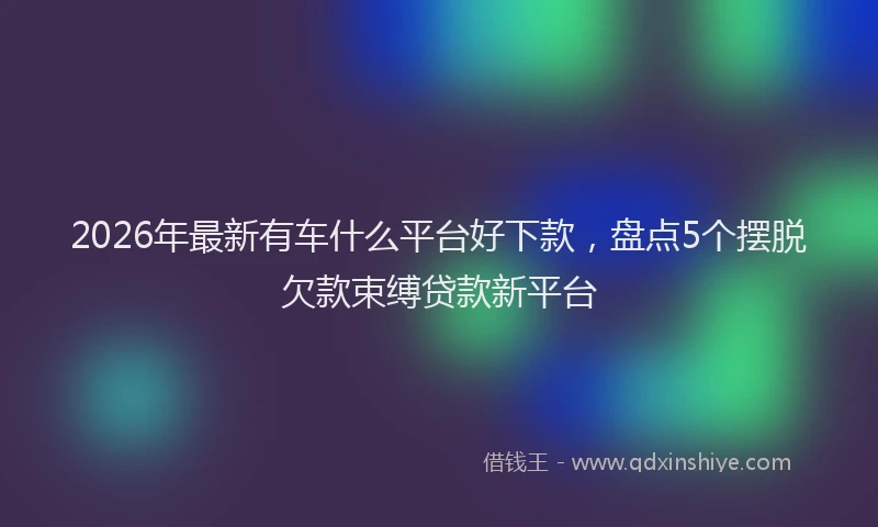 2026年最新有车什么平台好下款，盘点5个摆脱欠款束缚贷款新平台