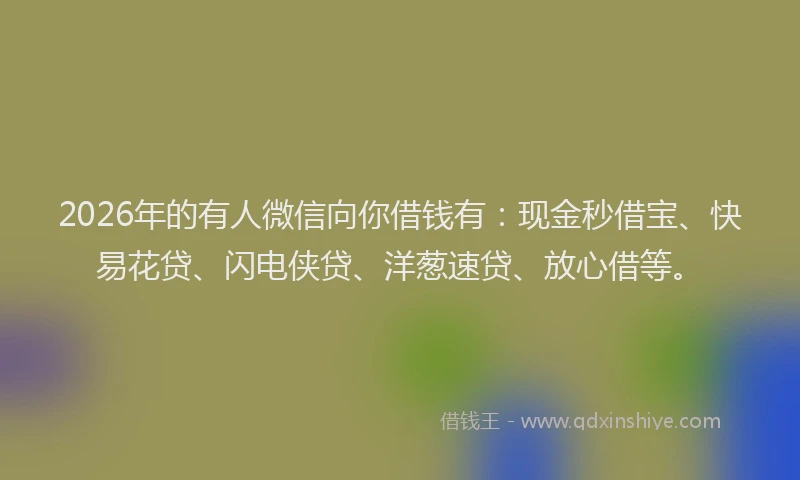 2026年的有人微信向你借钱有：现金秒借宝、快易花贷、闪电侠贷、洋葱速贷、放心借等。
