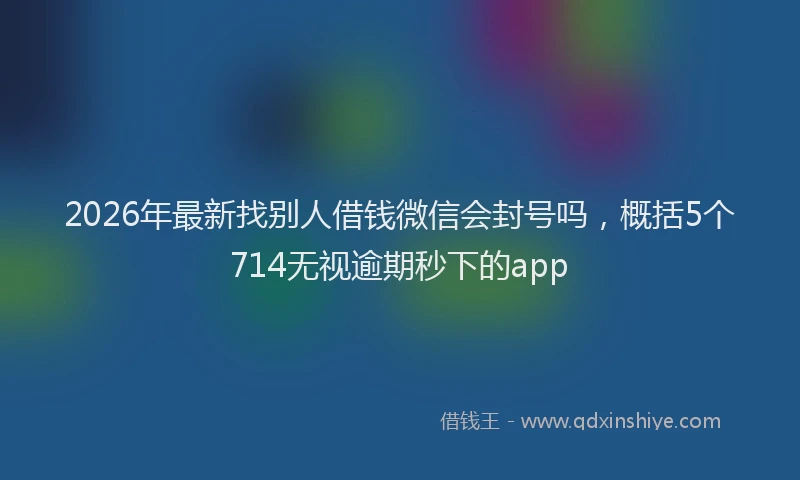 2026年最新找别人借钱微信会封号吗，概括5个714无视逾期秒下的app