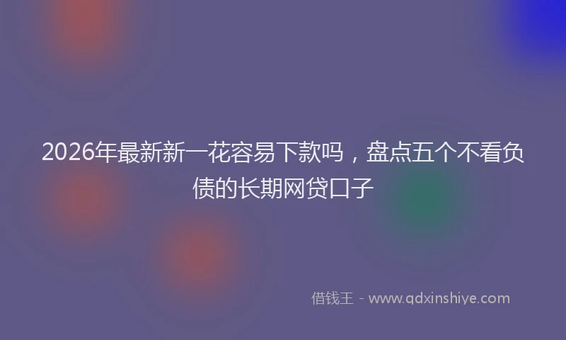 2026年最新新一花容易下款吗，盘点五个不看负债的长期网贷口子