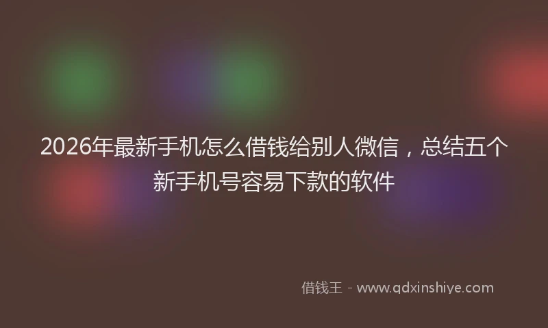 2026年最新手机怎么借钱给别人微信，总结五个新手机号容易下款的软件