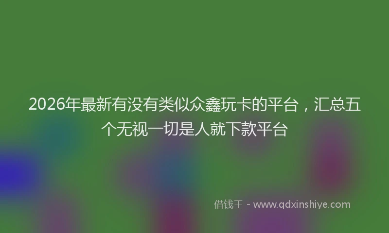 2026年最新有没有类似众鑫玩卡的平台，汇总五个无视一切是人就下款平台