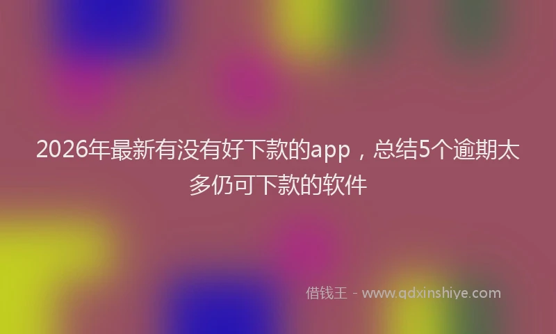 2026年最新有没有好下款的app，总结5个逾期太多仍可下款的软件