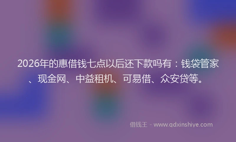 2026年的惠借钱七点以后还下款吗有：钱袋管家、现金网、中益租机、可易借、众安贷等。