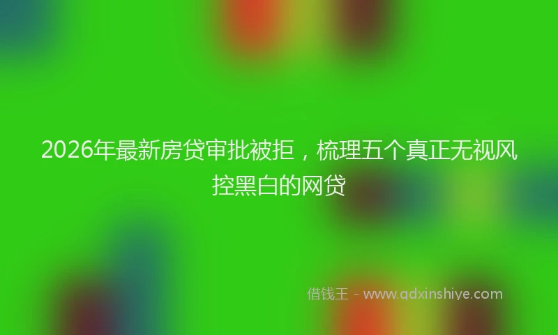 2026年最新房贷审批被拒，梳理五个真正无视风控黑白的网贷